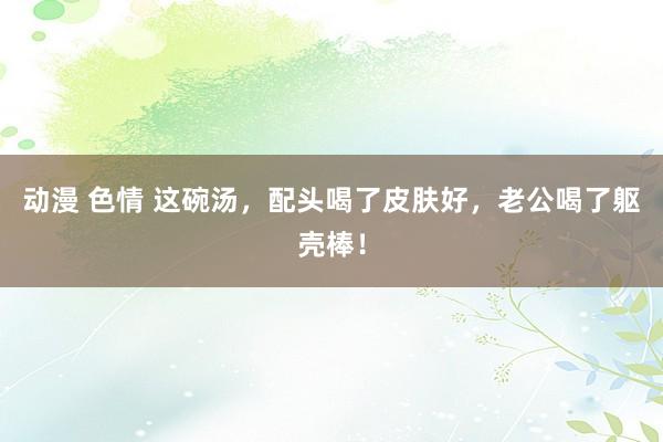 动漫 色情 这碗汤,配头喝了皮肤好,老公喝了躯壳棒!