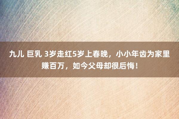 九儿 巨乳 3岁走红5岁上春晚,小小年齿为家里赚百万,如今父母却很后悔!
