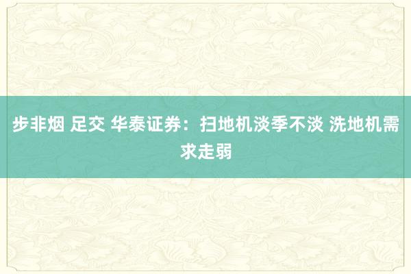 步非烟 足交 华泰证券:扫地机淡季不淡 洗地机需求走弱