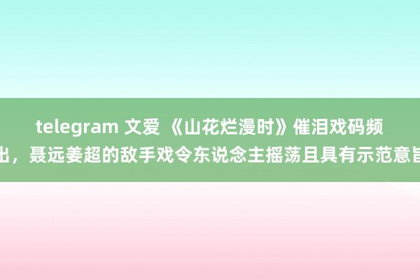 telegram 文爱 《山花烂漫时》催泪戏码频出,聂远姜超的敌手戏令东说念主摇荡且具有示范意旨