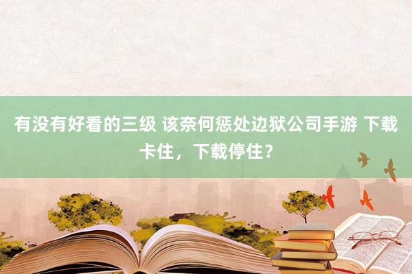 有没有好看的三级 该奈何惩处边狱公司手游 下载卡住,下载停住?