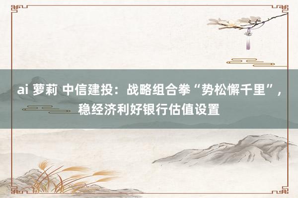 ai 萝莉 中信建投:战略组合拳“势松懈千里”,稳经济利好银行估值设置