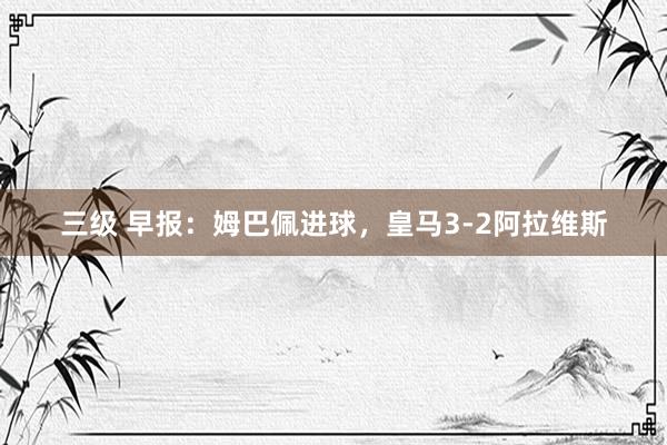 三级 早报:姆巴佩进球,皇马3-2阿拉维斯
