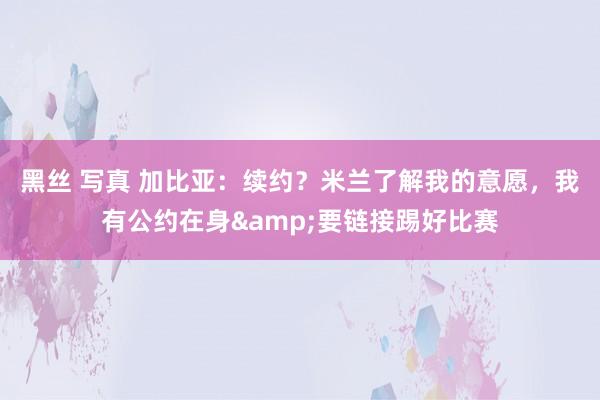 黑丝 写真 加比亚:续约?米兰了解我的意愿,我有公约在身&要链接踢好比赛