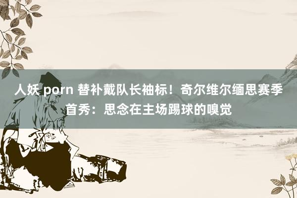 人妖 porn 替补戴队长袖标!奇尔维尔缅思赛季首秀:思念在主场踢球的嗅觉