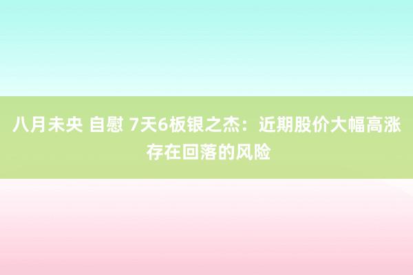 八月未央 自慰 7天6板银之杰:近期股价大幅高涨 存在回落的风险