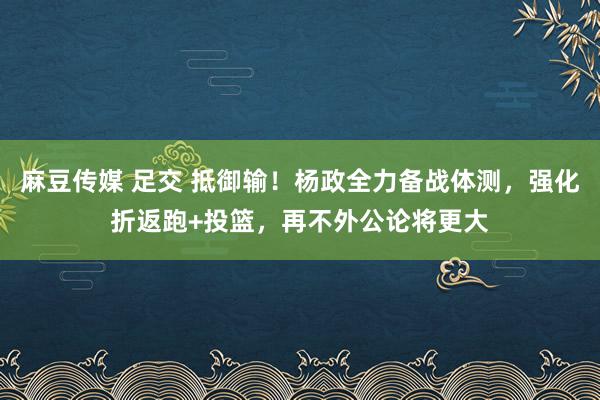 麻豆传媒 足交 抵御输!杨政全力备战体测,强化折返跑+投篮,再不外公论将更大