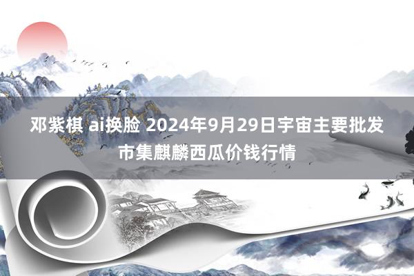邓紫棋 ai换脸 2024年9月29日宇宙主要批发市集麒麟西瓜价钱行情