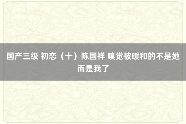 国产三级 初恋(十)陈国祥 嗅觉被暖和的不是她而是我了