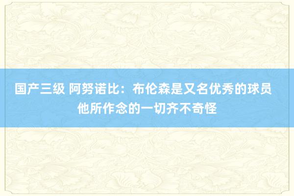 国产三级 阿努诺比:布伦森是又名优秀的球员 他所作念的一切齐不奇怪