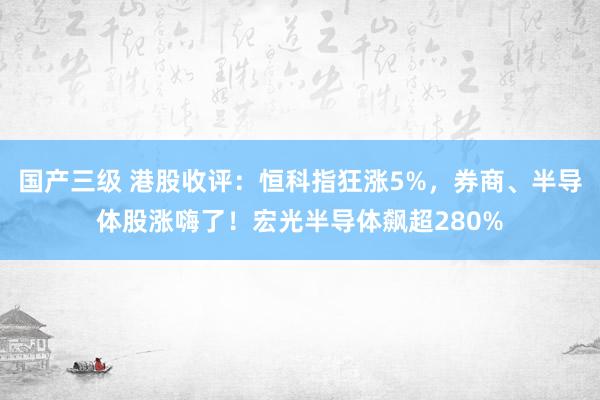 国产三级 港股收评:恒科指狂涨5%,券商、半导体股涨嗨了!宏光半导体飙超280%