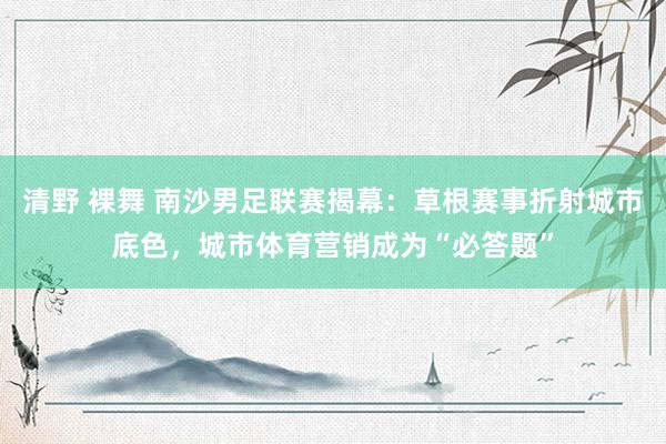 清野 裸舞 南沙男足联赛揭幕:草根赛事折射城市底色,城市体育营销成为“必答题”