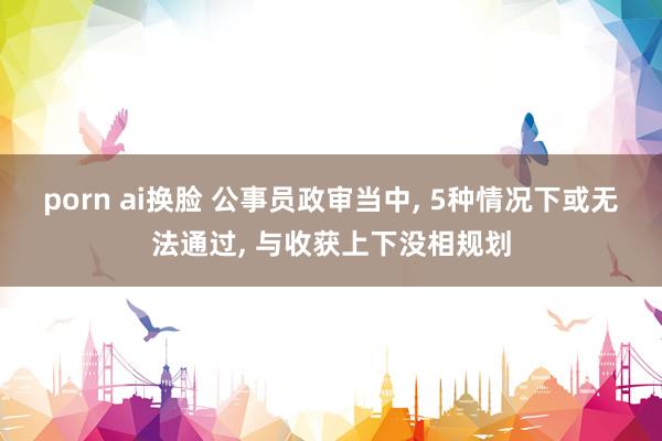 porn ai换脸 公事员政审当中, 5种情况下或无法通过, 与收获上下没相规划