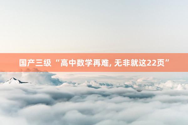 国产三级 “高中数学再难, 无非就这22页”