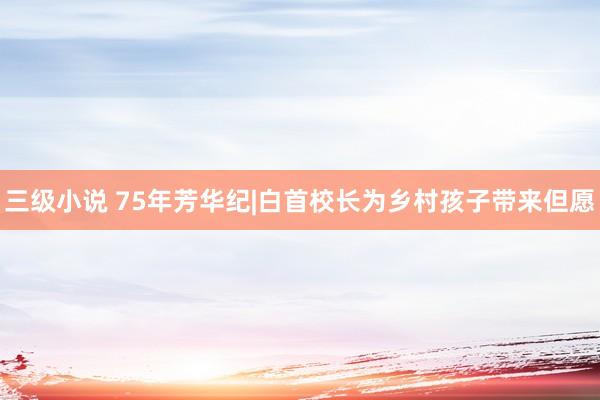 三级小说 75年芳华纪|白首校长为乡村孩子带来但愿