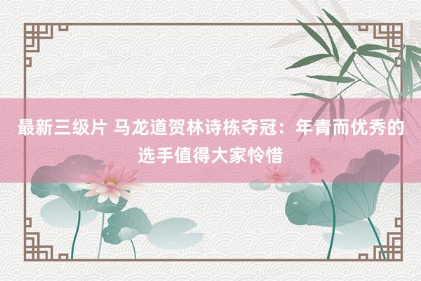 最新三级片 马龙道贺林诗栋夺冠:年青而优秀的选手值得大家怜惜