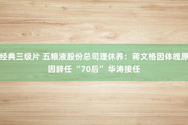 经典三级片 五粮液股份总司理休养：蒋文格因体魄原因辞任 “70后” 华涛接任