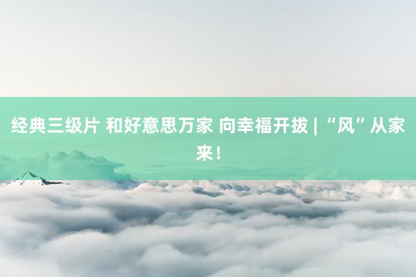 经典三级片 和好意思万家 向幸福开拔 | “风”从家来!