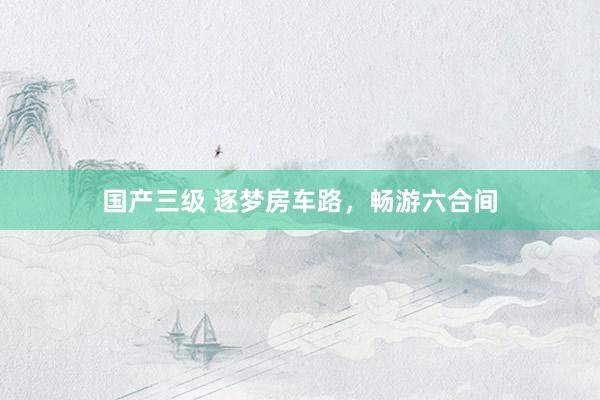 国产三级 逐梦房车路,畅游六合间