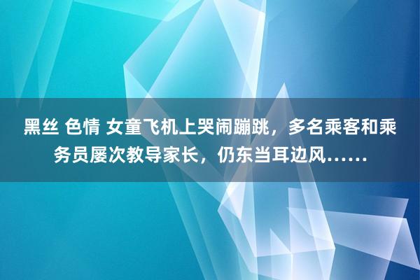 黑丝 色情 女童飞机上哭闹蹦跳,多名乘客和乘务员屡次教导家长,仍东当耳边风……