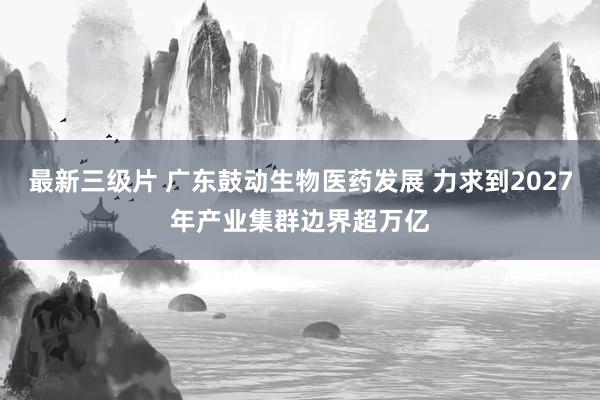 最新三级片 广东鼓动生物医药发展 力求到2027年产业集群边界超万亿
