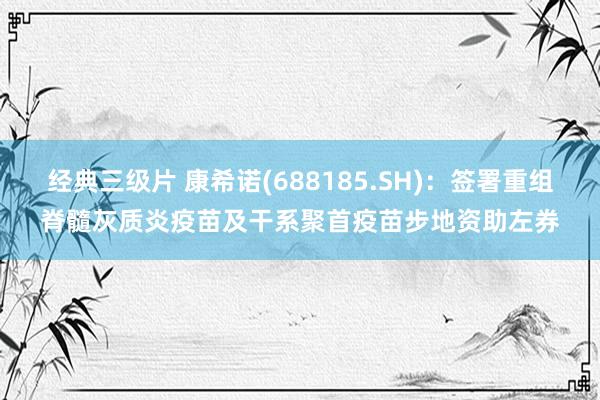 经典三级片 康希诺(688185.SH):签署重组脊髓灰质炎疫苗及干系聚首疫苗步地资助左券