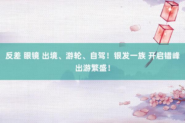 反差 眼镜 出境、游轮、自驾!银发一族 开启错峰出游繁盛!