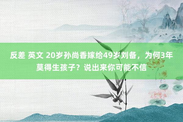 反差 英文 20岁孙尚香嫁给49岁刘备,为何3年莫得生孩子?说出来你可能不信