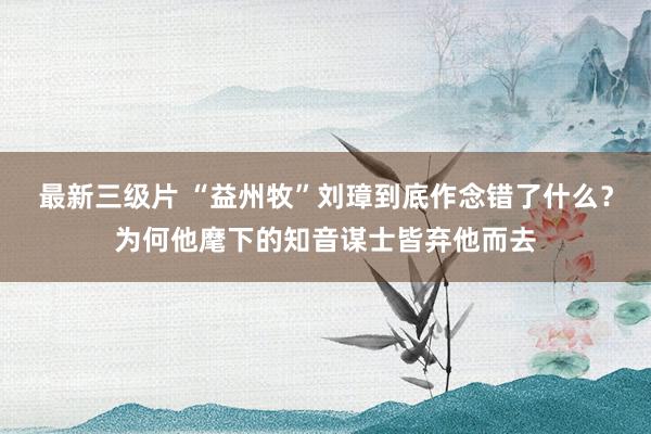 最新三级片 “益州牧”刘璋到底作念错了什么?为何他麾下的知音谋士皆弃他而去