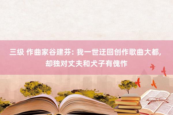 三级 作曲家谷建芬: 我一世迂回创作歌曲大都, 却独对丈夫和犬子有傀怍
