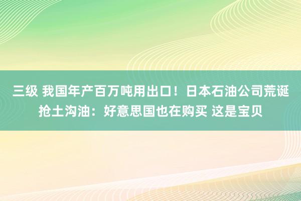三级 我国年产百万吨用出口!日本石油公司荒诞抢土沟油:好意思国也在购买 这是宝贝