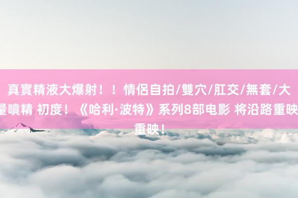 真實精液大爆射!!情侶自拍/雙穴/肛交/無套/大量噴精 初度!《哈利·波特》系列8部电影 将沿路重映!