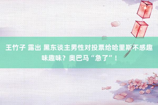 王竹子 露出 黑东谈主男性对投票给哈里斯不感趣味趣味?奥巴马“急了”!