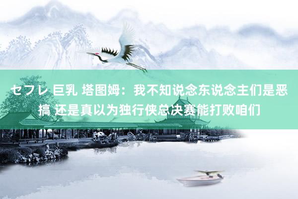セフレ 巨乳 塔图姆:我不知说念东说念主们是恶搞 还是真以为独行侠总决赛能打败咱们