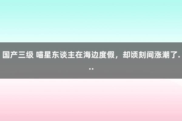 国产三级 喵星东谈主在海边度假,却顷刻间涨潮了...