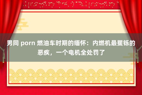 男同 porn 燃油车时期的缅怀:内燃机最矍铄的恶疾,一个电机全处罚了