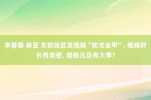 李蓉蓉 麻豆 东部战区发视频“枕戈坐甲”, 视频时长有奥密, 暗指元旦有大事?