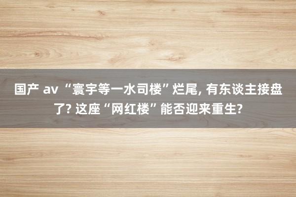 国产 av “寰宇等一水司楼”烂尾, 有东谈主接盘了? 这座“网红楼”能否迎来重生?