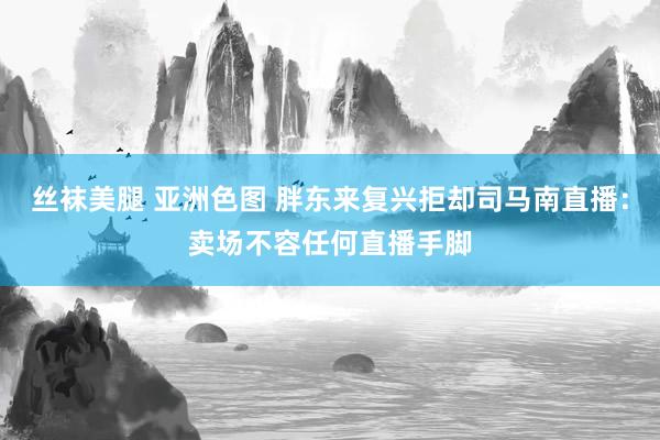 丝袜美腿 亚洲色图 胖东来复兴拒却司马南直播:卖场不容任何直播手脚