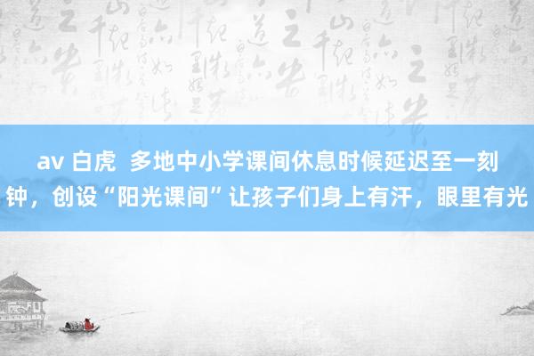 av 白虎 多地中小学课间休息时候延迟至一刻钟,创设“阳光课间”让孩子们身上有汗,眼里有光