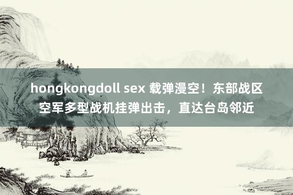 hongkongdoll sex 载弹漫空!东部战区空军多型战机挂弹出击,直达台岛邻近