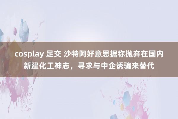 cosplay 足交 沙特阿好意思据称抛弃在国内新建化工神志,寻求与中企诱骗来替代
