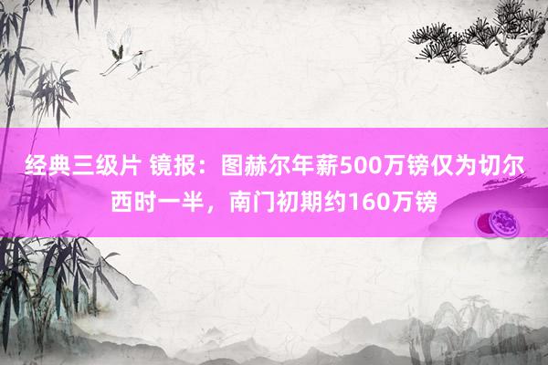 经典三级片 镜报:图赫尔年薪500万镑仅为切尔西时一半,南门初期约160万镑