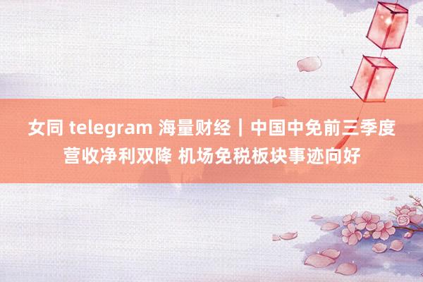 女同 telegram 海量财经|中国中免前三季度营收净利双降 机场免税板块事迹向好