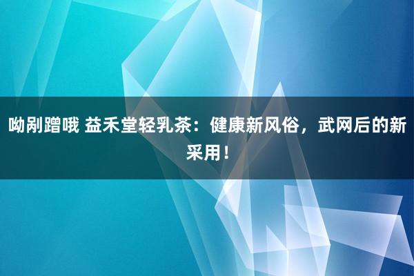呦剐蹭哦 益禾堂轻乳茶:健康新风俗,武网后的新采用!