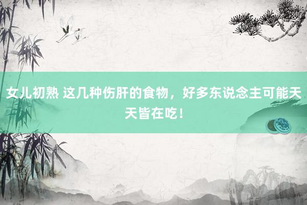 女儿初熟 这几种伤肝的食物,好多东说念主可能天天皆在吃!