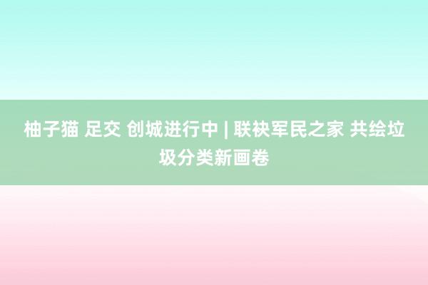 柚子猫 足交 创城进行中 | 联袂军民之家 共绘垃圾分类新画卷