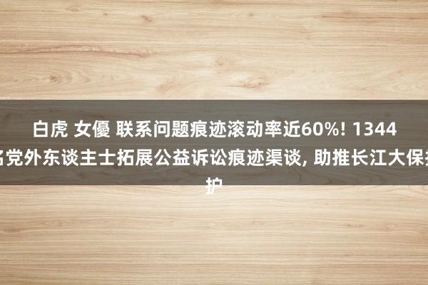 白虎 女優 联系问题痕迹滚动率近60%! 1344名党外东谈主士拓展公益诉讼痕迹渠谈, 助推长江大保护