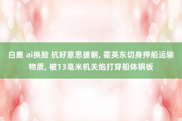 白鹿 ai换脸 抗好意思援朝, 霍英东切身押船运输物质, 被13毫米机关炮打穿船体钢板