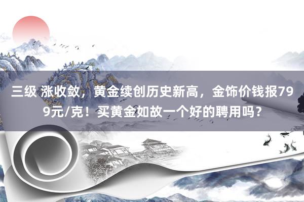 三级 涨收敛,黄金续创历史新高,金饰价钱报799元/克!买黄金如故一个好的聘用吗?